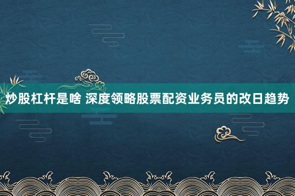 炒股杠杆是啥 深度领略股票配资业务员的改日趋势