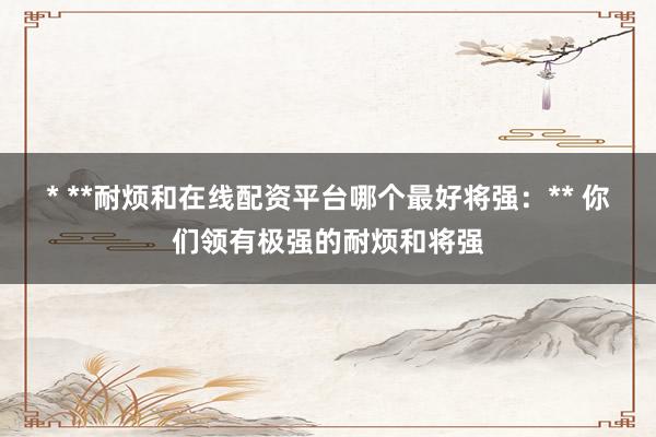 * **耐烦和在线配资平台哪个最好将强：** 你们领有极强的耐烦和将强