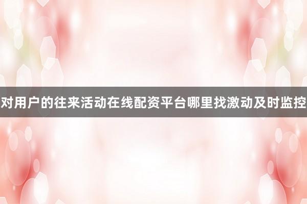 对用户的往来活动在线配资平台哪里找激动及时监控