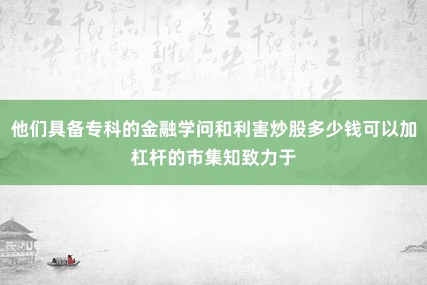 他们具备专科的金融学问和利害炒股多少钱可以加杠杆的市集知致力于