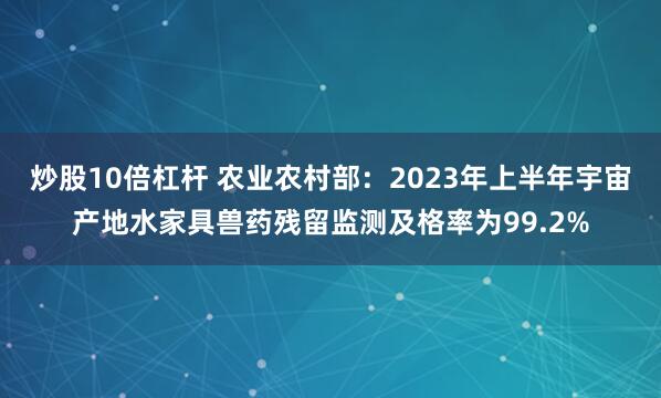 炒股10倍杠杆 农业农村部:2023年上半年宇宙产地水家具兽药残留监测及格率为99.2%
