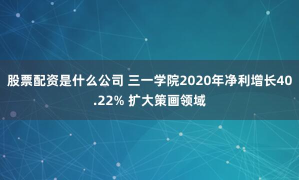 股票配资是什么公司 三一学院2020年净利增长40.22% 扩大策画领域