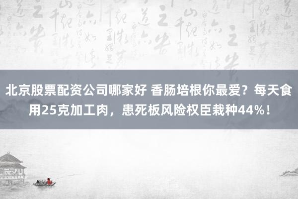 北京股票配资公司哪家好 香肠培根你最爱?每天食用25克加工肉,患死板风险权臣栽种44%!