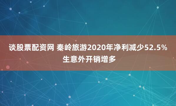谈股票配资网 秦岭旅游2020年净利减少52.5% 生意外开销增多