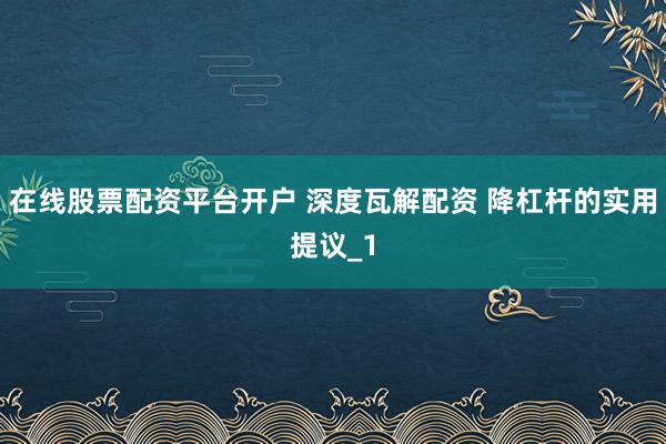 在线股票配资平台开户 深度瓦解配资 降杠杆的实用提议_1