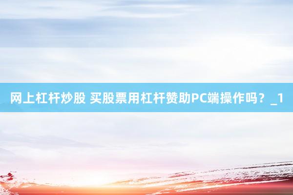 网上杠杆炒股 买股票用杠杆赞助PC端操作吗？_1