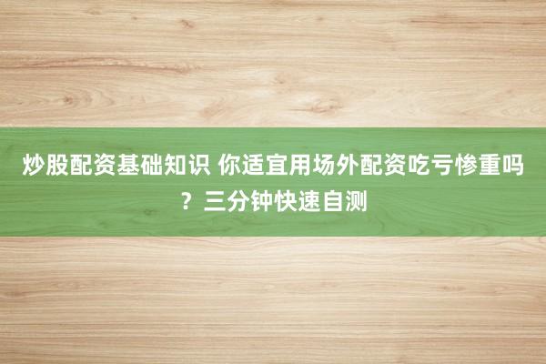 炒股配资基础知识 你适宜用场外配资吃亏惨重吗？三分钟快速自测