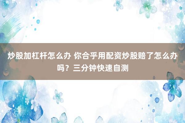 炒股加杠杆怎么办 你合乎用配资炒股赔了怎么办吗?三分钟快速自测