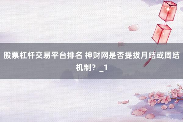 股票杠杆交易平台排名 神财网是否提拔月结或周结机制？_1