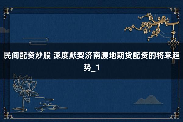 民间配资炒股 深度默契济南腹地期货配资的将来趋势_1