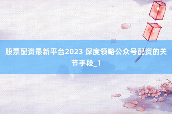 股票配资最新平台2023 深度领略公众号配资的关节手段_1