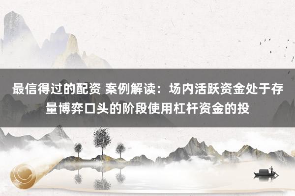 最信得过的配资 案例解读：场内活跃资金处于存量博弈口头的阶段使用杠杆资金的投