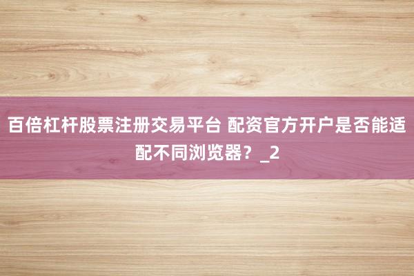 百倍杠杆股票注册交易平台 配资官方开户是否能适配不同浏览器？_2