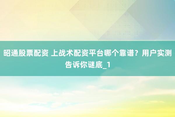 昭通股票配资 上战术配资平台哪个靠谱？用户实测告诉你谜底_1