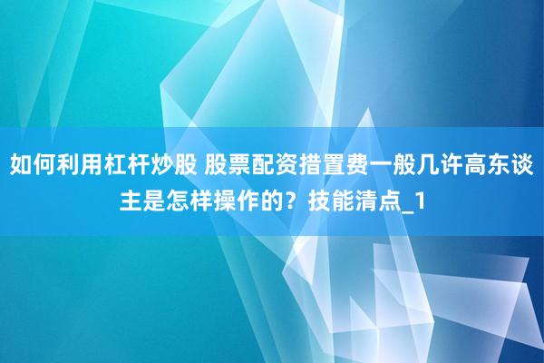 如何利用杠杆炒股 股票配资措置费一般几许高东谈主是怎样操作的？技能清点_1