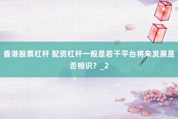 香港股票杠杆 配资杠杆一般是若干平台将来发展是否相识？_2